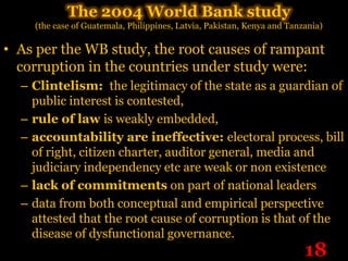 The 2004 World Bank study
    (the case of Guatemala, Philippines, Latvia, Pakistan, Kenya and Tanzania)

• As per the WB study, the root causes of rampant
  corruption in the countries under study were:
  – Clintelism: the legitimacy of the state as a guardian of
    public interest is contested,
  – rule of law is weakly embedded,
  – accountability are ineffective: electoral process, bill
    of right, citizen charter, auditor general, media and
    judiciary independency etc are weak or non existence
  – lack of commitments on part of national leaders
  – data from both conceptual and empirical perspective
    attested that the root cause of corruption is that of the
    disease of dysfunctional governance.
                                                                         18
 
