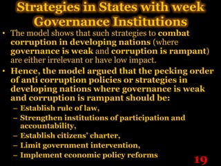 Strategies in States with week
      Governance Institutions
• The model shows that such strategies to combat
  corruption in developing nations (where
  governance is weak and corruption is rampant)
  are either irrelevant or have low impact.
• Hence, the model argued that the pecking order
  of anti corruption policies or strategies in
  developing nations where governance is weak
  and corruption is rampant should be:
  – Establish rule of law,
  – Strengthen institutions of participation and
    accountability,
  – Establish citizens’ charter,
  – Limit government intervention,
  – Implement economic policy reforms
                                                   19
 