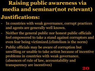 Raising public awareness via
 media and seminar(not relevant)
Justifications:
- In countries with weak governance, corrupt practices
  and agents are generally well known.
- Neither the general public nor honest public officials
  feel empowered to take a stand against corruptors and
  even fear being victimized.(clintelism is the norm)
- Public officials may be aware of corruption but
  unwilling or unable to take action because of incentive
  problems in countries with weak governance.
  (absences of rule of law, accountability and
  transparency are incentives)
                                                 20
 