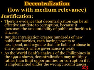 Decentralization
    (low with medium relevance)
Justification:
• There is evidence that decentralization can be an
  effective antidote to corruption, because it
  increases the accountability of public authorities to
  citizens.
• But decentralization creates hundreds of new
  public authorities, each having powers to
  tax, spend, and regulate that are liable to abuse in
  environments where governance is weak.
• As the World Bank’s analysis of the Philippines in
  the 1990s shows, decentralization may multiply
  rather than limit opportunities for corruption if it
  is implemented under the wrong circumstances.
                                                23
 