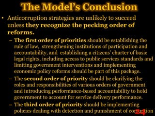 The Model’s Conclusion
• Anticorruption strategies are unlikely to succeed
  unless they recognize the pecking order of
  reforms.
  – The first order of priorities should be establishing the
    rule of law, strengthening institutions of participation and
    accountability, and establishing a citizens’ charter of basic
    legal rights, including access to public services standards and
    limiting government interventions and implementing
    economic policy reforms should be part of this package.
  – The second order of priority should be clarifying the
    roles and responsibilities of various orders of government
    and introducing performance-based accountability to hold
    government to account for service delivery performance.
  – The third order of priority should be implementing
                                                          24
    policies dealing with detection and punishment of corruption
 