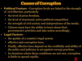 Causes of Corruption
• Political Factors - Corruption levels are linked to the strength
  of civil liberties, particularly
   • the level of press freedom,
   • the level of structured, active political competition
   • the strength of civil society and independence of the media.
   • Citizens must have the ability to learn about their
     government’s activities and take action accordingly.
• Legal Factors -
   • the quality of a country’s legal system
   • effective anti-corruption laws,
   • Finally, effective laws depend on the credibility and ability of
     the police and judiciary to act against corrupt practices.
   • In situations where these conditions are not met, corruption
     is liable to spread rapidly.
                                                               3
 
