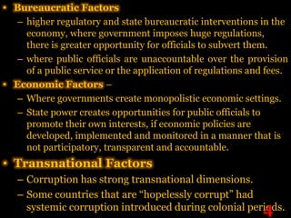 • Bureaucratic Factors
   – higher regulatory and state bureaucratic interventions in the
     economy, where government imposes huge regulations,
     there is greater opportunity for officials to subvert them.
   – where public officials are unaccountable over the provision
     of a public service or the application of regulations and fees.
• Economic Factors –
   – Where governments create monopolistic economic settings.
   – State power creates opportunities for public officials to
     promote their own interests, if economic policies are
     developed, implemented and monitored in a manner that is
     not participatory, transparent and accountable.
• Transnational Factors
   – Corruption has strong transnational dimensions.
   – Some countries that are “hopelessly corrupt” had
                                                       4
     systemic corruption introduced during colonial periods.
 