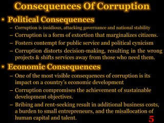 Consequences Of Corruption
• Political Consequences
  – Corruption is insidious, attacking governance and national stability
  – Corruption is a form of extortion that marginalizes citizens.
  – Fosters contempt for public service and political cynicism
  – Corruption distorts decision-making, resulting in the wrong
    projects & shifts services away from those who need them.
• Economic Consequences
  – One of the most visible consequences of corruption is its
    impact on a country’s economic development
  – Corruption compromises the achievement of sustainable
    development objectives.
  – Bribing and rent-seeking result in additional business costs,
    a burden to small entrepreneurs, and the misallocation of
    human capital and talent.                                          5
 
