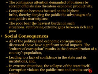 – The continuous attention demanded of business by
    corrupt officials also threatens economic productivity.
  – Competition becomes focused on the highest
    bribe, thereby denying the public the advantages of a
    competitive marketplace.
  – The poor bear the heaviest burden in such
    situations, reinforcing extreme gaps between rich and
    poor.
• Social Consequences
  – All of the political and economic consequences
    discussed above have significant social impacts. The
    “culture of corruption” results in the demoralization of a
    country’s population,
  – Leading to a lack of confidence in the state and its
    institutions, and,
  – In extreme situations, the collapse of the state itself.
    Corruption violates the public trust and erodes social 6
 