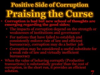Positive Side of Corruption
   Praising the Curse
• Corruption is bad but new school of thoughts are
  emerging regarding the good sides;
   • The impacts of corruption depend on the strength or
     weaknesses of institutions and governance
   • For nations that have failed to establish and
     consistently enforce rule of law and efficient
     bureaucracy, corruption may do a better job
   • Corruption may be considered a useful substitute for
     a weak rule of law and virtually inefficient
     bureaucracy
• When the value of behaving corruptly (Productive
  transactions) is substantially greater than the cost of
  corruption, in the short run, it provides an efficient
  solution.                                               7
 
