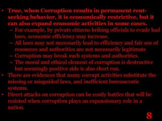 • True, when Corruption results in permanent rent-
  seeking behavior, it is economically restrictive, but it
  can also expand economic activities in some cases.
   – For example, by private citizens bribing officials to evade bad
     laws, economic efficiency may increase.
   – All laws may not necessarily lead to efficiency and fair use of
     resources and authorities are not necessarily legitimate
   – Corruption may break such systems and authorities.
   – The moral and ethical element of corruption is destructive
     but seemingly positive side is also short run.
• There are evidences that many corrupt activities substitute the
  missing or misguided laws, and inefficient bureaucratic
  systems.
• Direct attacks on corruption can be costly battles that will be
  resisted when corruption plays an expansionary role in a
  nation.
                                                              8
 