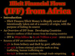 Illicit Financial Flows
  (IFF) from Africa
• Introduction
   – Illicit Finance/Illicit Money is illegally earned and
     intentionally taken out of a country of origin, with the
     purpose of hiding its source
• An Overview of IFF from Developing Countries
   – Massive outflows of illicit money from developing countries
   – IFF is $859 billion to $1.06 Trillion a year - 2002-2006
• Sources of IFF are estimated as follows:
   – 3% is from bribery and theft by govt. officials
   – 30-35% is from criminal activities such as drug
     trafficking, human trafficking etc
   – 60-65% is from tax evasions through trade mispricing          9
 