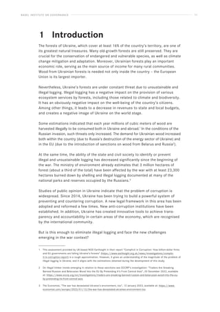 BASEL INSTITUTE ON GOVERNANCE 11
1			 Introduction
The forests of Ukraine, which cover at least 16% of the country’s territory, are one of
its greatest natural treasures. Many old-growth forests are still preserved. They are
crucial for the conservation of endangered and vulnerable species, as well as climate
change mitigation and adaptation. Moreover, Ukrainian forests play an important
economic role, serving as the main source of income for many rural communities.
Wood from Ukrainian forests is needed not only inside the country – the European
Union is its largest importer.
Nevertheless, Ukraine’s forests are under constant threat due to unsustainable and
illegal logging. Illegal logging has a negative impact on the provision of various
ecosystem services by forests, including those related to climate and biodiversity.
It has an obviously negative impact on the well-being of the country’s citizens.
Among other things, it leads to a decrease in revenues to state and local budgets,
and creates a negative image of Ukraine on the world stage.
Some estimations indicated that each year millions of cubic meters of wood are
harvested illegally to be consumed both in Ukraine and abroad.1
In the conditions of the
Russian invasion, such threats only increased. The demand for Ukrainian wood increased
both within the country (due to Russia’s destruction of the energy sector of Ukraine) and
in the EU (due to the introduction of sanctions on wood from Belarus and Russia2
).
At the same time, the ability of the state and civil society to identify or prevent
illegal and unsustainable logging has decreased significantly since the beginning of
the war. The ministry of environment already estimates that 3 million hectares of
forest (about a third of the total) have been affected by the war with at least 23,300
hectares burned down by shelling and illegal logging documented at many of the
national parks and reserves occupied by the Russians.3
Studies of public opinion in Ukraine indicate that the problem of corruption is
widespread. Since 2014, Ukraine has been trying to build a powerful system of
preventing and countering corruption. A new legal framework in this area has been
adopted and reformed a few times. New anti-corruption institutions have been
established. In addition, Ukraine has created innovative tools to achieve trans-
parency and accountability in certain areas of the economy, which are recognised
by the international community.
But is this enough to eliminate illegal logging and face the new challenges
emerging in the war context?
1 This assessment provided by UK-based NGO Earthsight in their report “Complicit in Corruption: How billion-dollar firms
and EU governments are failing Ukraine’s forests” (https://www.earthsight.org.uk/news/investigations/complic-
it-in-corruption-report) is a rough approximation. However, it gives an understanding of the magnitude of the problem of
illegal logging in Ukraine, and it aligns with the estimations obtained during the development of this study.
2 On illegal timber trends emerging in relation to these sanctions see OCCRP’s investigation: “Traders Are Sneaking
Banned Russian and Belarusian Wood Into the EU By Pretending It’s From Central Asia”, 20 December 2022, available
at: https://www.occrp.org/en/investigations/traders-are-sneaking-banned-russian-and-belarusian-wood-into-the-eu-
by-pretending-its-from-central-asia.
3 The Economist, “The war has devastated Ukraine’s environment, too”, 12 January 2023, available at: https://www.
economist.com/europe/2023/01/12/the-war-has-devastated-ukraines-environment-too.
 
