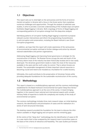 BASEL INSTITUTE ON GOVERNANCE 12
1.1 Objectives
This report sets out to shed light on the seriousness and the forms of environ-
mental corruption in Ukraine with a focus in the forest sector that crystalises
numerous challenges and opportunities. Through the analysis of selected case
studies, it aims to provide a concrete understanding of the multiple ways corruption
facilitates illegal logging in Ukraine. Both a typology of forms of illegal logging and
corresponding patterns of corruption emerge from this deep-dive analysis.
Identifying patterns of corruption fuelling illegal logging is essential to propose
relevant counter interventions and inform the programming of practitioners
in anti-corruption and conservation, including the Basel Institute’s own Green
Corruption programme.
In addition, we hope that this report will create awareness of the seriousness
of environmental corruption and lead to further dialogue and action by relevant
national stakeholders and partner organisations.
Addressing illegal logging and improving forest governance is strategic for the
reconstruction of Ukraine. The Russian forces occupy the east and south of the
territory where most of the industry has been historically located and is now vastly
destroyed. The Ukrainian government needs to make the most of the resources
available in the west and the north under its control. That is where forests are
located. The sustainable management of these important natural resources is
becoming crucial and need to be included as a foundation for a solid recovery.
Ultimately, this could contribute to the preservation of Ukrainian forests while
providing adequate foundations for the sustainable reconstruction of the country.
1.2 Methodology
This report is based on a multidisciplinary approach and the common methodology
established for the Basel Institute’s Environmental Corruption Deep Dive Series.4
The multidisciplinary approach is at the core of the series. It meant bringing
together in the research team national and international experts with comple-
mentary fields of expertise to tackle the complexity and novelty of the study of
environmental corruption.
The common methodology includes three main research steps: an initial desktop
research, the identification and prioritisation of cases and the realisation of a
series of semi-structured interviews.
The desktop research provided the foundation for the team to discuss the infor-
mation available on illegal logging and corruption and the remaining gaps.
At the centre of the “deep dive” methodology lies the identification of cases to fill
in a case matrix that is then analysed by the research team to prioritise cases on
the basis of the criteria of relevance and feasibility. The case studies put forward
4 Find the Deep Dive series at: baselgovernance.org/deep-dive.
 