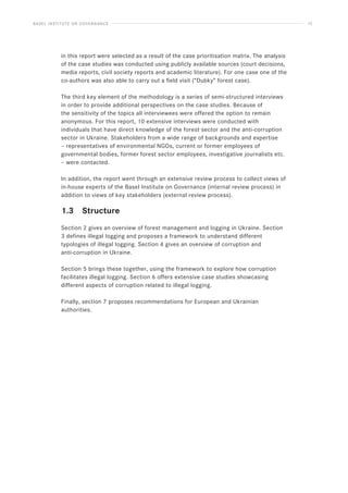 BASEL INSTITUTE ON GOVERNANCE 13
in this report were selected as a result of the case prioritisation matrix. The analysis
of the case studies was conducted using publicly available sources (court decisions,
media reports, civil society reports and academic literature). For one case one of the
co-authors was also able to carry out a field visit (“Dubky” forest case).
The third key element of the methodology is a series of semi-structured interviews
in order to provide additional perspectives on the case studies. Because of
the sensitivity of the topics all interviewees were offered the option to remain
anonymous. For this report, 10 extensive interviews were conducted with
individuals that have direct knowledge of the forest sector and the anti-corruption
sector in Ukraine. Stakeholders from a wide range of backgrounds and expertise
– representatives of environmental NGOs, current or former employees of
governmental bodies, former forest sector employees, investigative journalists etc.
– were contacted.
In addition, the report went through an extensive review process to collect views of
in-house experts of the Basel Institute on Governance (internal review process) in
addition to views of key stakeholders (external review process).
1.3 Structure
Section 2 gives an overview of forest management and logging in Ukraine. Section
3 defines illegal logging and proposes a framework to understand different
typologies of illegal logging. Section 4 gives an overview of corruption and
anti-corruption in Ukraine.
Section 5 brings these together, using the framework to explore how corruption
facilitates illegal logging. Section 6 offers extensive case studies showcasing
different aspects of corruption related to illegal logging.
Finally, section 7 proposes recommendations for European and Ukrainian
authorities.
 
