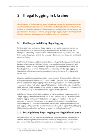 BASEL INSTITUTE ON GOVERNANCE 20
3			 Illegal logging in Ukraine
Illegal logging is defined as any wood harvesting carried out without permits or
in violation of legal requirements. It is not clearly defined in Ukrainian legislation,
leading to misunderstandings. Three types can be identified: illegal logging by
private actors (locals and criminal groups); illegal logging by forest management
officials (with and without permits); and illegal forest conversion.
3.1 Challenges in defining illegal logging
For this report, we understand illegal logging as any wood harvesting carried out
without permits or in violation of legal requirements for wood harvesting. For
example, a tree cut by a local resident for firewood without any permits, or a tree
felled by the forest user with all the necessary documents but during the prohibited
period for felling.
In Ukraine, it is necessary to distinguish between illegal and unsustainable logging
because often these are different things. In terms of protecting biodiversity and
preventing climate change, Ukrainian legislation is outdated and often based on
Soviet approaches to forest management. As a result, perfectly legal logging can
have catastrophic environmental consequences, and vice versa (Free Svydovets
Group, 2021).
Ukrainian legislation does not provide a comprehensive definition of illegal logging,
leading to misunderstandings (REC, 2010, EU TAIEX mission, 2018). For example,
official statistics on illegal logging only include logging carried out without permits
– commonly called “self-willed logging” (самовільні рубки). When the head of the
SAFR reported a 54% decrease in the volume of illegal logging in 2021 compared to
2020 (SAFR, 2021), he meant exclusively logging without permits.
In 2004, the Plenum of the Supreme Court of Ukraine decided that the concept of
“illegal logging” referred to in article 246 of the Criminal Code of Ukraine includes
not only logging without permits but also any logging in violation of the law.10
However, in practice, this decision is rarely taken into account. Analysis of the
Unified Register of Court Decisions shows that the vast majority of cases concern
only logging without permits. As interviewees mention, other types of illegal logging
(if identified) are classified as “abuse of power” or “official negligence”.
3.2 Distinguishing illegal logging and illegal timber trade
Illegal logging is not the only illegal activity that impacts the wood supply chain in
Ukraine. According to the available data, numerous manipulations and schemes
also occur at the stage of timber transportation and sales by forest users. For
10 See article 9 of the Decision of the Plenum of the Supreme Court of Ukraine #17 of 10 December 2004 (https://zakon.
rada.gov.ua/laws/show/v0017700-04#Text).
 