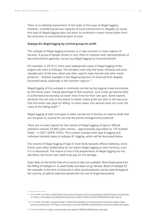 BASEL INSTITUTE ON GOVERNANCE 22
There is no detailed assessment of the scale of this type of illegal logging.
However, considering the low capacity of local communities to illegally cut wood,
this type of illegal logging does not seem to constitute a major threat either from
the economic or environmental point of view.
Subtype A2: illegal logging by criminal groups for profit
This subtype of illegal logging activities is or was common in many regions of
Ukraine. A group of people (locals or not), often in collusion with representatives of
law enforcement agencies, carries out illegal logging for financial benefit.
For example, in 2019-21 there were widespread cases of illegal logging of the
largest oak trees in Polissya. The intruders took only the lower, thickest and most
valuable part of the tree, which was then used to make barrels and other wood
products.11
Another example is the illegal production of charcoal from illegally
harvested wood, especially in the northern regions.12
Illegal logging of this subtype is commonly carried out by logging crews contracted
by the forest users. Taking advantage of their position, such crews go beyond what
is authorised and secretly cut down more trees for their own gain. Some experts
attribute this not only to the desire to obtain undue profit but also to the low price
that the forest user pays for felling: in some cases, this amount does not cover the
costs of the felling itself.13
Illegal logging of both sub-types is often carried out in forests on reserve lands that
are not given to anyone for use and are poorly managed and protected.
There are no exact figures for the volume of illegal logging of type A. Official
statistics indicate 25,800 cubic metres – approximately equivalent to 122 football
fields – in 2021 (SAFR, 2022). This number includes both type A logging and
individual isolated cases of subtype B1 logging, which will be discussed below.
The volume of illegal logging of type A most likely exceeds official statistics, since
forest users often deliberately do not report illegal logging on their territory, even
if it is discovered. The reason is that if the perpetrators of illegal logging are not
identified, the forest user itself must pay for the damage.
Exact data on the further fate of cut wood is also not available. Most likely wood from
the felling of subtype A1 is used locally and does not go abroad. Wood of subtype A2
(for example, in the form of charcoal or other wood products) can be used throughout
the country, as well as exported abroad with the use of forged documents.
11 For example, see https://www.forester.org.ua/chorni-lisoruby-z-volyni-u-lisovij-glushyni-vid-band-tikaye-navit-politsiya/
and https://m.facebook.com/NewsPolissia/photos/a.108377744260125/253155086449056/?type=3_rdr.
12 For example, see https://suspilne.media/116906-skodili-ekologii-na-rivnensini-zupinili-vipaluvanna-vugilla-u-desat-
kah-bocok-prokuratura/ and https://rivne.rayon.in.ua/news/520489-na-kostopilshchini-nezakonno-vipalyuvali-vugillya.
13 For more details see https://www.youtube.com/watch?v=PNWVCJc03BYfeature=emb_logo.
 