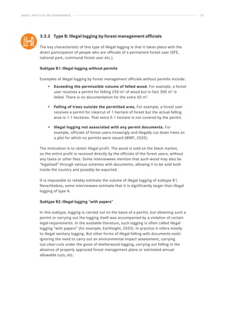BASEL INSTITUTE ON GOVERNANCE 23
3.3.2 Type B: Illegal logging by forest management officials
The key characteristic of this type of illegal logging is that it takes place with the
direct participation of people who are officials of a permanent forest user (SFE,
national park, communal forest user etc.).
Subtype B1: Illegal logging without permits
Examples of illegal logging by forest management officials without permits include:
• Exceeding the permissible volume of felled wood. For example, a forest
user receives a permit for felling 250 m3
of wood but in fact 300 m3
is
felled. There is no documentation for the extra 50 m3
.
• Felling of trees outside the permitted area. For example, a forest user
receives a permit for clearcut of 1 hectare of forest but the actual felling
area is 1.1 hectares. That extra 0.1 hectare is not covered by the permit.
• Illegal logging not associated with any permit documents. For
example, officials of forest users knowingly and illegally cut down trees on
a plot for which no permits were issued (WWF, 2020).
The motivation is to obtain illegal profit. The wood is sold on the black market,
so the entire profit is received directly by the officials of the forest users, without
any taxes or other fees. Some interviewees mention that such wood may also be
“legalised” through various schemes with documents, allowing it to be sold both
inside the country and possibly be exported.
It is impossible to reliably estimate the volume of illegal logging of subtype B1.
Nevertheless, some interviewees estimate that it is significantly larger than illegal
logging of type A.
Subtype B2: Illegal logging “with papers”
In this subtype, logging is carried out on the basis of a permit, but obtaining such a
permit or carrying out the logging itself was accompanied by a violation of certain
legal requirements. In the available literature, such logging is often called illegal
logging “with papers” (for example, Earthsight, 2020). In practice it refers mostly
to illegal sanitary logging. But other forms of illegal felling with documents exist:
ignoring the need to carry out an environmental impact assessment, carrying
out clear-cuts under the guise of shelterwood logging, carrying out felling in the
absence of properly approved forest management plans or estimated annual
allowable cuts, etc.
 