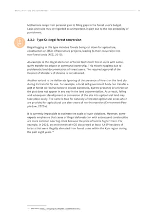 BASEL INSTITUTE ON GOVERNANCE 25
Motivations range from personal gain to filling gaps in the forest user’s budget.
Laws and rules may be regarded as unimportant, in part due to the low probability of
punishment.
3.3.3 Type C: Illegal forest conversion
Illegal logging in this type includes forests being cut down for agriculture,
construction or other infrastructure projects, leading to their conversion into
non-forest lands (REC, 2010).
An example is the illegal alienation of forest lands from forest users with subse-
quent transfer to private or communal ownership. This mostly happens due to
problematic land documentation of forest users. The required approval of the
Cabinet of Ministers of Ukraine is not obtained.
Another variant is the deliberate ignoring of the presence of forest on the land plot
during its transfer for use. For example, a local self-government body can transfer a
plot of forest on reserve lands to private ownership, but the presence of a forest on
the plot does not appear in any way in the land documentation. As a result, felling
and subsequent development or conversion of the site into agricultural land may
take place easily. The same is true for naturally afforested agricultural areas which
are provided for agricultural use after years of non-intervention (Environment-Peo-
ple-Law, 2020a).
It is currently impossible to estimate the scale of such violations. However, some
experts emphasise that cases of illegal deforestation with subsequent construction
are more common near big cities because the price of land is higher there. For
example, in 2022, an environmental NGO discovered at least 1,459 hectares of
forests that were illegally alienated from forest users within the Kyiv region during
the past eight years.14
14 See more: https://uncg.org.ua/deryban-1459-hektariv-lisu/.
 