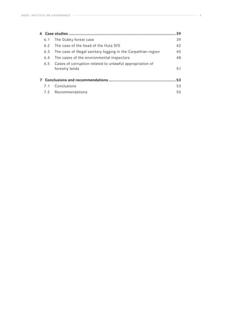 BASEL INSTITUTE ON GOVERNANCE 3
6 Case studies.........................................................................................................39
6.1 The Dubky forest case 39
6.2 The case of the head of the Huta SFE 42
6.3 The case of illegal sanitary logging in the Carpathian region 45
6.4 The cases of the environmental inspectors 48
6.5 Cases of corruption related to unlawful appropriation of
forestry lands 51
7 Conclusions and recommendations..................................................................53
7.1 Conclusions 53
7.2 Recommendations 55
 