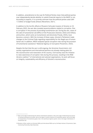 BASEL INSTITUTE ON GOVERNANCE 30
In addition, amendments to the Law On Political Parties mean that political parties
now independently decide whether to submit financial reports to the NACP or not.
According to experts, it is currently unknown how the political parties used UAH
1.5 billion of budget funds (Chesno Movement, 2021).
In addition to the horrific effects of Russia’s full-scale invasion of Ukraine on 24
February 2022, the war also revealed several problems related to corruption. One
is corruption in the process of providing humanitarian aid. During the war, cases of
the sale of humanitarian aid (Office of the Prosecutors General, 2022) and military
ammunition, which came as humanitarian aid (Ukrainska Pravda, 2022), have
become a concern. With the increase of these cases, Ukraine’s Parliament made
changes to the Criminal Code regarding responsibility for the illegal use of human-
itarian aid. In addition, NACP analysed typical corruption risks during the provision
of humanitarian assistance17
(National Agency on Corruption Prevention, 2022).
Despite the fact that the war is still ongoing, the Ukrainian Government, civil
society organisations and international partners are already making plans for
the reconstruction and restoration of the country. Civil society took the initiative
to raise awareness of corruption risks during this process, resulting in the RISE
Ukraine coalition18
of international and national organisations. Its work will focus
on integrity, sustainability and efficiency of Ukraine’s reconstruction.
17 Risks at the stage of determining the need for humanitarian assistance; risks at the stage of determining the sources
of meeting humanitarian aid needs; risks at the stage of customs clearance of humanitarian goods; risks at the stage
of transportation of humanitarian goods; risks in the warehouse logistics system; risks at the stage of distribution of
humanitarian aid.
18 Members of Rise coalition are Ukrainian NGOs and international NGOs such as the Basel Institute of Governance, Open
Contracting Partnership, Open Ownership.
 