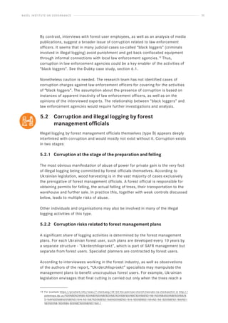 BASEL INSTITUTE ON GOVERNANCE 32
By contrast, interviews with forest user employees, as well as an analysis of media
publications, suggest a broader issue of corruption related to law enforcement
officers. It seems that in many judicial cases so-called “black loggers” (criminals
involved in illegal logging) avoid punishment and get back confiscated equipment
through informal connections with local law enforcement agencies.19
Thus,
corruption in law enforcement agencies could be a key enabler of the activities of
“black loggers”. See the Dubky case study, section 6.1.
Nonetheless caution is needed. The research team has not identified cases of
corruption charges against law enforcement officers for covering for the activities
of “black loggers”. The assumption about the presence of corruption is based on
instances of apparent inactivity of law enforcement officers, as well as on the
opinions of the interviewed experts. The relationship between “black loggers” and
law enforcement agencies would require further investigations and analysis.
5.2 Corruption and illegal logging by forest
		 management officials
Illegal logging by forest management officials themselves (type B) appears deeply
interlinked with corruption and would mostly not exist without it. Corruption exists
in two stages:
5.2.1 Corruption at the stage of the preparation and felling
The most obvious manifestation of abuse of power for private gain is the very fact
of illegal logging being committed by forest officials themselves. According to
Ukrainian legislation, wood harvesting is in the vast majority of cases exclusively
the prerogative of forest management officials. A forest official is responsible for
obtaining permits for felling, the actual felling of trees, their transportation to the
warehouse and further sale. In practice this, together with weak controls discussed
below, leads to multiple risks of abuse.
Other individuals and organisations may also be involved in many of the illegal
logging activities of this type.
5.2.2 Corruption risks related to forest management plans
A significant share of logging activities is determined by the forest management
plans. For each Ukrainian forest user, such plans are developed every 10 years by
a separate structure - “Ukrderzhlisproekt”, which is part of SAFR management but
separate from forest users. Specialist planners are contracted by forest users.
According to interviewees working in the forest industry, as well as observations
of the authors of the report, “Ukrderzhlisproekt” specialists may manipulate the
management plans to benefit unscrupulous forest users. For example, Ukrainian
legislation envisages that final cutting is carried out only when the trees reach a
19 For example https://procherk.info/news/7-cherkassy/43122-hto-pokrivae-chornih-lisorubiv-na-cherkaschini or http://
poleznaya.dp.ua/%D0%BD%D0%B0-%D0%BD%D0%BE%D0%B2%D0%BE%D0%BC%D0%BE%D1%81%D0%BA%D0%BE%D0%B2%
D1%89%D0%B8%D0%BD%D1%96-%D1%87%D0%BE%D1%80%D0%BD%D1%96-%D0%BB%D1%96%D1%81%D0%BE%D1%80%D1
%83%D0%B1%D0%B8-%D0%BC%D0%B0%D1%81/.
 