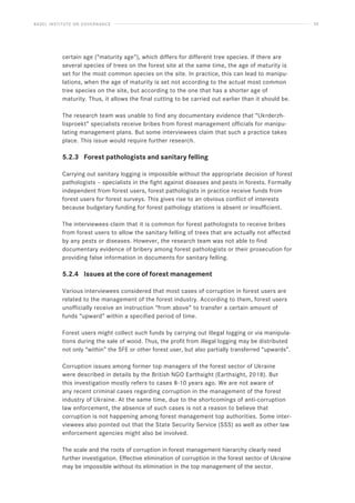 BASEL INSTITUTE ON GOVERNANCE 33
certain age (“maturity age”), which differs for different tree species. If there are
several species of trees on the forest site at the same time, the age of maturity is
set for the most common species on the site. In practice, this can lead to manipu-
lations, when the age of maturity is set not according to the actual most common
tree species on the site, but according to the one that has a shorter age of
maturity. Thus, it allows the final cutting to be carried out earlier than it should be.
The research team was unable to find any documentary evidence that “Ukrderzh-
lisproekt” specialists receive bribes from forest management officials for manipu-
lating management plans. But some interviewees claim that such a practice takes
place. This issue would require further research.
5.2.3 Forest pathologists and sanitary felling
Carrying out sanitary logging is impossible without the appropriate decision of forest
pathologists – specialists in the fight against diseases and pests in forests. Formally
independent from forest users, forest pathologists in practice receive funds from
forest users for forest surveys. This gives rise to an obvious conflict of interests
because budgetary funding for forest pathology stations is absent or insufficient.
The interviewees claim that it is common for forest pathologists to receive bribes
from forest users to allow the sanitary felling of trees that are actually not affected
by any pests or diseases. However, the research team was not able to find
documentary evidence of bribery among forest pathologists or their prosecution for
providing false information in documents for sanitary felling.
5.2.4 Issues at the core of forest management
Various interviewees considered that most cases of corruption in forest users are
related to the management of the forest industry. According to them, forest users
unofficially receive an instruction “from above” to transfer a certain amount of
funds “upward” within a specified period of time.
Forest users might collect such funds by carrying out illegal logging or via manipula-
tions during the sale of wood. Thus, the profit from illegal logging may be distributed
not only “within” the SFE or other forest user, but also partially transferred “upwards”.
Corruption issues among former top managers of the forest sector of Ukraine
were described in details by the British NGO Earthsight (Earthsight, 2018). But
this investigation mostly refers to cases 8-10 years ago. We are not aware of
any recent criminal cases regarding corruption in the management of the forest
industry of Ukraine. At the same time, due to the shortcomings of anti-corruption
law enforcement, the absence of such cases is not a reason to believe that
corruption is not happening among forest management top authorities. Some inter-
viewees also pointed out that the State Security Service (SSS) as well as other law
enforcement agencies might also be involved.
The scale and the roots of corruption in forest management hierarchy clearly need
further investigation. Effective elimination of corruption in the forest sector of Ukraine
may be impossible without its elimination in the top management of the sector.
 