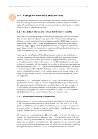 BASEL INSTITUTE ON GOVERNANCE 34
5.3 Corruption in controls and sanctions
The systematic identification and punishment of officials guilty of illegal logging of
type B would significantly reduce their prevalence. However, in practice identifi-
cation of such behaviours is limited and subsequent prosecution is rare. A number
of factors lead to inadequate controls.
5.3.1 Conflicts of interest and vertical distribution of benefits
First, the function of protecting forests from illegal logging is partially entrusted
to a structure called the State Forest Guard. This includes forest management
officials, regional bodies and the central apparatus of the SAFR. Representatives
of the State Forest Guard (= forest management officials) are not interested in
detecting illegal logging which they themselves carry out. In practice, the forest
guard deals only with the detection and prevention of illegal logging not related to
forest management officials themselves (type A).
In theory, the identification of illegal logging could be carried out by officials of
regional bodies and the central apparatus of the SAFR, who also have the status
of State Forest Guards and are not involved in logging themselves. In practice,
it is hard to ascertain whether this happens or not. The results of internal audits
conducted annually by SAFR are usually not provided to law enforcement agencies
and are not public (UNCG, 2022). Various interviewees considered that the reason
is a vertical system of distribution of illegally obtained revenue – from the lowest-
ranked officials of forest users to the representatives of the central office of the
SAFR and even higher, although this information is not supported by any official
investigations.
After the 2022–23 reform that unified all SFEs under SAFR supervision into the
single state company Forests of Ukraine, responsibility for forest protection will
be separated between SAFR authorities and authorities of the state company. It
is unlikely that this division will bring positive changes: the capacity of SAFR to
identify illegal logging is low, while the authorities of Forests of Ukraine still face
conflicts of interest and remain linked to the SAFR regional bodies.
5.3.2 Bribes in environmental inspections
In Ukraine there is another body responsible for identification of illegal logging
– the State Environmental Inspectorate of Ukraine (SEI). This body is not in the
sphere of SAFR management, which means that it does not work in conditions of
a serious conflict of interest, as happens with the State Forest Guard. However, in
practice, the efficiency of the SEI appears low.
All interviewees considered that the SEI is affected by corruption. The salary of an
ordinary SEI inspector in 2020 was up to UAH 11,000 per month (some EUR 300),
which is obviously insufficient for the honest performance of official duties, as well
as for new and qualified people to become SEI inspectors. The experts interviewed
claim that corruption is widespread during SEI inspections, for example that forest
management officials pay a “tax” to SEI to avoid identification of violations.
 