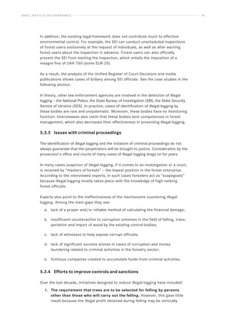 BASEL INSTITUTE ON GOVERNANCE 35
In addition, the existing legal framework does not contribute much to effective
environmental control. For example, the SEI can conduct unscheduled inspections
of forest users exclusively at the request of individuals, as well as after warning
forest users about the inspection in advance. Forest users can also officially
prevent the SEI from starting the inspection, which entails the imposition of a
meagre fine of UAH 760 (some EUR 20).
As a result, the analysis of the Unified Register of Court Decisions and media
publications shows cases of bribery among SEI officials. See the case studies in the
following section.
In theory, other law enforcement agencies are involved in the detection of illegal
logging – the National Police, the State Bureau of Investigation (SBI), the State Security
Service of Ukraine (SSS). In practice, cases of identification of illegal logging by
these bodies are rare and unsystematic. Moreover, these bodies have no monitoring
function. Interviewees also claim that these bodies lack competences in forest
management, which also decreases their effectiveness in preventing illegal logging.
5.3.3 Issues with criminal proceedings
The identification of illegal logging and the initiation of criminal proceedings do not
always guarantee that the perpetrators will be brought to justice. Consideration by the
prosecutor’s office and courts of many cases of illegal logging drags on for years.
In many cases suspicion of illegal logging, if it comes to an investigation or a court,
is received by “masters of forests” – the lowest position in the forest enterprise.
According to the interviewed experts, in such cases foresters act as “scapegoats”
because illegal logging mostly takes place with the knowledge of high-ranking
forest officials.
Experts also point to the ineffectiveness of the mechanisms countering illegal
logging. Among the main gaps they see:
a. lack of a proper and/or reliable method of calculating the financial damage;
b. insufficient counteraction to corruption schemes in the field of felling, trans-
portation and import of wood by the existing control bodies;
c. lack of witnesses to help expose corrupt officials;
d. lack of significant success stories in cases of corruption and money
laundering related to criminal activities in the forestry sector;
e. fictitious companies created to accumulate funds from criminal activities.
5.3.4 Efforts to improve controls and sanctions
Over the last decade, initiatives designed to reduce illegal logging have included:
1. The requirement that trees are to be selected for felling by persons
other than those who will carry out the felling. However, this gave little
result because the illegal profit obtained during felling may be vertically
 