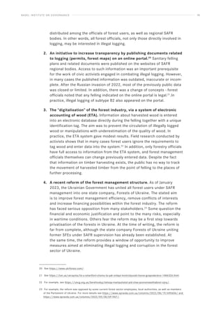 BASEL INSTITUTE ON GOVERNANCE 36
distributed among the officials of forest users, as well as regional SAFR
bodies. In other words, all forest officials, not only those directly involved in
logging, may be interested in illegal logging.
2. An initiative to increase transparency by publishing documents related
to logging (permits, forest maps) on an online portal.20
Sanitary felling
plans and related documents were published on the websites of SAFR
regional bodies. Access to such information was an important prerequisite
for the work of civic activists engaged in combating illegal logging. However,
in many cases the published information was outdated, inaccurate or incom-
plete. After the Russian invasion of 2022, most of the previously public data
was closed or limited. In addition, there was a change of concepts - forest
officials noted that any felling indicated on the online portal is legal.21
.In
practice, illegal logging of subtype B2 also appeared on the portal.
3. The “digitalisation” of the forest industry, via a system of electronic
accounting of wood (ETA). Information about harvested wood is entered
into an electronic database directly during the felling together with a unique
identification tag. The aim was to prevent the circulation of illegally logged
wood or manipulations with underestimation of the quality of wood. In
practice, the ETA system gave modest results. Field research conducted by
activists shows that in many cases forest users ignore the requirements to
tag wood and enter data into the system.22
In addition, only forestry officials
have full access to information from the ETA system, and forest management
officials themselves can change previously entered data. Despite the fact
that information on timber harvesting exists, the public has no way to track
the movement of harvested timber from the point of felling to the places of
further processing.
4. A recent reform of the forest management structure. As of January
2023, the Ukrainian Government has united all forest users under SAFR
management into one state company, Forests of Ukraine. The stated aim
is to improve forest management efficiency, remove conflicts of interests
and increase financing possibilities within the forest industry. The reform
has faced serious opposition from many stakeholders.23
Some question the
financial and economic justification and point to the many risks, especially
in wartime conditions. Others fear the reform may be a first step towards
privatisation of the forests in Ukraine. At the time of writing, the reform is
far from complete, although the state company Forests of Ukraine uniting
former SFEs under SAFR supervision has already been established. At
the same time, the reform provides a window of opportunity to improve
measures aimed at eliminating illegal logging and corruption in the forest
sector of Ukraine.
20 See https://www.ukrforest.com/.
21 See https://tsn.ua/ukrayina/lis-u-smartfoni-chomu-ta-yak-onlayn-kontrolyuvati-lisove-gospodarstvo-1486326.html.
22 For example, see https://uncg.org.ua/berehivskyj-lishosp-manipuliatsii-pid-chas-povnomasshtabnoi-vijny/.
23 For example, the reform was opposed by some current forest sector employees, local authorities, as well as members
of the Parliament of Ukraine. For more details see https://www.epravda.com.ua/columns/2022/08/19/690606/ and
https://www.epravda.com.ua/columns/2022/09/28/691967/.
 