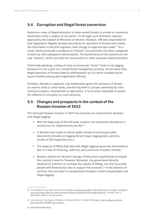 BASEL INSTITUTE ON GOVERNANCE 37
5.4 Corruption and illegal forest conversion
Numerous cases of illegal alienation of state-owned forests to private or communal
ownership is also a subject of corruption. To be legal, such alienation requires
approval by the Cabinet of Ministers of Ukraine. However, officials responsible for
land registration illegally develop documents for alienation of forests and include
the information in the land registers, even though no approval was made.24
As a
result, lands previously considered as “forests” are converted into other categories
of land use with subsequent deforestation. The beneficiaries of the scheme are the
new “owners”, which use them for construction or other business-related activities.
Technically speaking, cutting of trees on previously “forest” lands is not logging
because it is not a part of a normal forest management process. At the same time,
illegal alienation of forests leads to deforestation so it is worth considering the
issue of bribery among land registration officials.
Similarly, officials or registrars may deliberately ignore the presence of forests
on reserve lands or other lands, transferring them to private ownership for infra-
structure projects, development or agriculture. It is currently impossible to assess
the influence of corruption on such decisions.
5.5 Changes and prospects in the context of the
		 Russian invasion of 2022
The full-scale Russian invasion in 2022 has certainly not improved the situation
with illegal logging:
• With the beginning of the full-scale invasion, the authorities decided on a
moratorium on inspections by the SEI.25
• A decision was made to restrict public access to previously public
documents and data on logging (forest maps, logging plans, permits,
results of SEI inspections etc.).
• The capacity of NGOs that deal with illegal logging issues has decreased to
due to a lack of financing, staff loss and a diversion of public interest.
• Russia’s attacks on Ukraine’s energy infrastructure significantly increased
the country’s need for firewood. Moreover, the government directly
declared its intention to increase the volume of felling, not only to provide
people with firewood but also to support the economy.26
In the absence of
controls, this can lead to a proportional increase in both unsustainable and
illegal logging.
24 The examples of such cases can be found at https://uncg.org.ua/deryban-1459-hektariv-lisu/ and https://ecopolitic.
com.ua/ua/news/dijshlo-do-sudu-pid-kiievom-nezakonno-zahopili-zemli-lisovogo-zakaznika/. The latter case is
described in details in the next section.
25 See a Decree of the Cabinet of Ministers of Ukraine #303 of 13, March 2022 (https://zakon.rada.gov.ua/laws/
show/303-2022-%D0%BF?lang=en#Text).
26 See footnote #8 above.
 