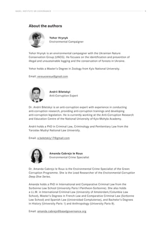 BASEL INSTITUTE ON GOVERNANCE 4
About the authors
Yehor Hrynyk
Environmental Campaigner
Yehor Hrynyk is an environmental campaigner with the Ukrainian Nature
Conservation Group (UNCG). He focuses on the identification and prevention of
illegal and unsustainable logging and the conservation of forests in Ukraine.
Yehor holds a Master’s Degree in Zoology from Kyiv National University.
Email: vereuxvereux@gmail.com
Andrii Biletskyi
Anti-Corruption Expert
Dr. Andrii Biletskyi is an anti-corruption expert with experience in conducting
anti-corruption research, providing anti-corruption trainings and developing
anti-corruption legislation. He is currently working at the Anti-Corruption Research
and Education Centre of the National University of Kyiv-Mohyla Academy.
Andrii holds a PhD in Criminal Law, Criminology and Penitentiary Law from the
Yaroslav Mudryi National Law University.
Email: a.beletskiy17@gmail.com
Amanda Cabrejo le Roux
Environmental Crime Specialist
Dr. Amanda Cabrejo le Roux is the Environmental Crime Specialist of the Green
Corruption Programme. She is the Lead Researcher of the Environmental Corruption
Deep Dive Series.
Amanda holds a PhD in International and Comparative Criminal Law from the
Sorbonne Law School (University Paris I Pantheon-Sorbonne). She also holds
a LL.M. in International Criminal Law (University of Amsterdam/Columbia Law
School), Master’s Degrees in French Law and Comparative Criminal Law (Sorbonne
Law School) and Spanish Law (Universidad Complutense), and Bachelor’s Degrees
in History (University Paris 1) and Anthropology (University Paris 8).
Email: amanda.cabrejo@baselgovernance.org
 