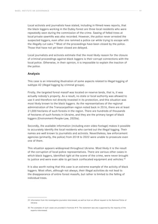 BASEL INSTITUTE ON GOVERNANCE 41
Local activists and journalists have stated, including in filmed news reports, that
the black loggers working in the Dubky forest are three local residents who were
repeatedly seen during the commission of the crime. Sawing of felled trees at
local private sawmills was also recorded. However, the police never arrested the
suspected loggers, even after one rammed a police car while trying to escape with
the illegally cut oaks.29
Most of the proceedings have been closed by the police.
Those that have not yet been closed are delayed.
Local journalists and activists estimate that the most likely reason for the closure
of criminal proceedings against black loggers is their corrupt connections with the
local police. Otherwise, in their opinion, it is impossible to explain the inaction of
the police.
Analysis
This case is an interesting illustration of some aspects related to illegal logging of
subtype A2 (illegal logging by criminal groups).
Firstly, the targeted forest massif was located on reserve lands, that is, it was
actually nobody’s property. As a result, no state or local authority was allowed to
use it and therefore not directly invested in its protection, and this situation was
most likely known to the black loggers. As the representatives of the regional
administration of the Transcarpathian region noted back in 2016, there are at least
21,000 hectares of such forests in the region. There are hundreds of thousands
of hectares of such forests in Ukraine, and they are the primary target of black
loggers (Environment-People-Law, 2020a).
Secondly, the available information (including even video footage) makes it possible
to accurately identify the local residents who carried out the illegal logging. Their
names are well known to journalists and activists. Nevertheless, law enforcement
agencies (primarily, the police) from 2018 to 2022 were unable to prosecute even
one of them.
This situation appears widespread throughout Ukraine. Most likely it is the result
of the corruption of local police representatives. There are various other cases in
which black loggers, identified right at the scene of the crime, were never brought
to justice and were even able to get back confiscated equipment and vehicles.30
It is also worth noting that this case is an extreme example of the activity of black
loggers. Most often, although not always, their illegal activities do not lead to
the disappearance of entire forest massifs, but rather is limited to the felling of
individual trees.
29 Information from the investigative journalist interviewed, as well as from an official request to the National Police of
Ukraine.
30 The examples of such cases are provided in footnote #19. The statement was also supported by the majority of the
experts interviewed.
 