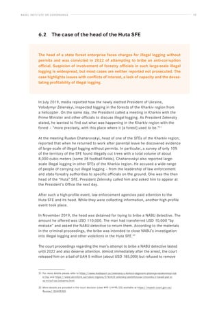 BASEL INSTITUTE ON GOVERNANCE 42
6.2 The case of the head of the Huta SFE
The head of a state forest enterprise faces charges for illegal logging without
permits and was convicted in 2022 of attempting to bribe an anti-corruption
official. Suspicion of involvement of forestry officials in such large-scale illegal
logging is widespread, but most cases are neither reported not prosecuted. The
case highlights issues with conflicts of interest, a lack of capacity and the devas-
tating profitability of illegal logging.
In July 2019, media reported how the newly elected President of Ukraine,
Volodymyr Zelenskyi, inspected logging in the forests of the Kharkiv region from
a helicopter. On the same day, the President called a meeting in Kharkiv with the
Prime Minister and other officials to discuss illegal logging. As President Zelensky
stated, he wanted to find out what was happening in the Kharkiv region with the
forest – “more precisely, with this place where it [a forest] used to be.”31
At the meeting Ruslan Chaharovskyi, head of one of the SFEs of the Kharkiv region,
reported that when he returned to work after parental leave he discovered evidence
of large-scale of illegal logging without permits. In particular, a survey of only 10%
of the territory of the SFE found illegally cut trees with a total volume of about
8,000 cubic meters (some 38 football fields). Chaharovskyi also reported large-
scale illegal logging in other SFEs of the Kharkiv region. He accused a wide range
of people of carrying out illegal logging – from the leadership of law enforcement
and state forestry authorities to specific officials on the ground. One was the then
head of the “Huta” SFE. President Zelensky called him and asked him to appear at
the President’s Office the next day.
After such a high-profile event, law enforcement agencies paid attention to the
Huta SFE and its head. While they were collecting information, another high-profile
event took place.
In November 2019, the head was detained for trying to bribe a NABU detective. The
amount he offered was USD 110,000. The man had transferred USD 10,000 “by
mistake” and asked the NABU detective to return them. According to the materials
in the criminal proceedings, the bribe was intended to close NABU’s investigation
into illegal logging and other violations in the Huta SFE.32
The court proceedings regarding the man’s attempt to bribe a NABU detective lasted
until 2022 and also deserve attention. Almost immediately after the arrest, the court
released him on a bail of UAH 5 million (about USD 185,000) but refused to remove
31 For more details please refer to https://www.mediaport.ua/zelenskiy-u-harkovi-obgovoriv-pitannya-nezakonnoyi-rub-
ki-lisu and https://www.ukrinform.ua/rubric-regions/2742422-zelenskij-zatelefonuvav-cinovniku-z-naradi-pan-si-
sa-mi-tut-vas-cekaemo.html.
32 More details are provided in the court decision (case #991/4996/20) available at https://reyestr.court.gov.ua/
Review/103409303.
 