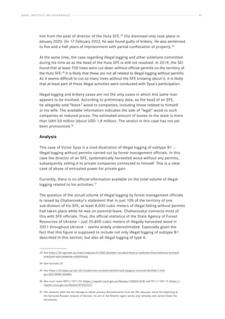 BASEL INSTITUTE ON GOVERNANCE 43
him from the post of director of the Huta SFE.33
His dismissal only took place in
January 2020. On 17 February 2022, he was found guilty of bribery. He was sentenced
to five and a half years of imprisonment with partial confiscation of property.34
At the same time, the case regarding illegal logging and other violations committed
during his time as as the head of the Huta SFE is still not resolved. In 2019, the SEI
found that at least 750 trees were cut down without official permits on the territory of
the Huta SFE.35
It is likely that these are not all related to illegal logging without permits.
As it seems difficult to cut so many trees without the SFE knowing about it, it is likely
that at least part of these illegal activities were conducted with Sysa’s participation.
Illegal logging and bribery cases are not the only cases in which this same man
appears to be involved. According to preliminary data, as the head of an SFE,
he allegedly sold “black” wood to companies, including those related to himself
or his wife. The available information indicates the sale of “legal” wood to such
companies at reduced prices. The estimated amount of losses to the state is more
than UAH 50 million (about USD 1.8 million). The verdict in this case has not yet
been pronounced.36
Analysis
This case of Victor Sysa is a vivid illustration of illegal logging of subtype B1 –
illegal logging without permits carried out by forest management officials. In this
case the director of an SFE, systematically harvested wood without any permits,
subsequently selling it to private companies connected to himself. This is a clear
case of abuse of entrusted power for private gain.
Currently, there is no official information available on the total volume of illegal
logging related to his activities.37
The question of the actual volume of illegal logging by forest management officials
is raised by Chaharovskyi’s statement that in just 10% of the territory of one
sub-division of his SFE, at least 8,000 cubic meters of illegal felling without permits
had taken place while he was on parental leave. Chaharovskyi connects most of
this with SFE officials. Thus, the official statistics of the State Agency of Forest
Resources of Ukraine – just 25,800 cubic meters of illegally harvested wood in
2021 throughout Ukraine – seems widely underestimated. Especially given the
fact that this figure is supposed to include not only illegal logging of subtype B1
described in this section, but also all illegal logging of type A.
33 See https://kh.vgorode.ua/news/sobytyia/415082-skandal-s-vyrubkoi-lesov-y-vziatkamy-hlava-leskhoza-na-khark-
ovschyne-sysa-ostaetsia-v-dolzhnosty.
34 See footnote 25.
35 See https://kh.depo.ua/ukr/kh/virubka-lisiv-na-kharkivshchini-sud-styagnuv-na-korist-derzhavi-7-mln-
grn-202109081365804.
36 See court cases #991/1071/22 (https://reyestr.court.gov.ua/Review/103504107#) and 991/1109/19 (https://
reyestr.court.gov.ua/Review/87452227).
37 The research team did not manage to obtain primary documentation from the SEI, because, since the beginning of
the full-scale Russian invasion of Ukraine, its unit in the Kharkiv region works only remotely and cannot share the
documents.
 
