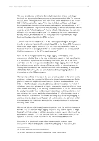 BASEL INSTITUTE ON GOVERNANCE 44
This case is not typical for Ukraine. Generally the detection of large-scale illegal
logging is not accompanied by prosecution of the management of SFEs. For example,
in 2020, about 700 illegally felled trees were found within the territory of the Yasinya
SFE in the Transcarpathian region.38
It is most likely that such large-scale illegal
logging would have been impossible without the knowledge and participation of SFE
officials. Nevertheless, suspicion was announced only to the low-ranked forest officials
under the article “official negligence”. That is, officials “did not ensure the protection
of forests from unknown black loggers”. It is noteworthy that unlike lowest-ranked
forestry officials, the head of a SFE has no legal personal responsibility for illegal
logging without permits within the SFE’s territory.
A similar case was recorded in 2021 in the Transcarpathian region during the
transfer of a territory’s control from the Irshava SFE to the Dovha SFE. The volume
of recorded illegal logging amounted to 3,380 cubic meters of wood (about 10
hectares of forest on average), but there is no information on the prosecution of
the then management of the SFE in public sources.39
What are the challenges in combating illegal logging committed by forest
management officials? One of the most problematic aspects is their identification.
It is obvious that representatives of forestry enterprises, who are in the forest
every day, have the best opportunities to detect illegal logging. However, if such
logging is connected with forest user officials, a conflict of interests arises. As
already mentioned above, the State Forest Guard consists entirely of employees
of the SFEs themselves, who are unlikely to report illegal logging activities of
themselves or other SFEs employees.
There are no conflicts of interest in the case of an inspection of the forest user by
third-party bodies, for example the SEI or other law enforcement agencies. But in
practice, scheduled inspections of the SEI take place no more than once a year.
SFEs or other forest users know about the inspections in advance. The format of
scheduled inspections allows one to inspect only specific areas in the forest; there
is no broader monitoring of the territory. The effectiveness of the SEI’s work would
be greatly increased if they could conduct raids or large-scale inspections on their
own initiative. But current legislation does not allow SEI officials to take these or
other measures that are more suitable for detecting large-scale illegal logging. In
addition, since the beginning of Russia’s full-scale invasion , the Ukrainian author-
ities have generally established a moratorium on any inspections of businesses,
including forest users.
Neither the SBI nor other law enforcement agencies have the authority to monitor
forests. They can work on illegal logging only when they receive reports of illegal
logging from third parties. In addition, according to some experts interviewed, law
enforcement agencies (SSS, SBI, National Police etc.) lack understanding of the
specifics of forestry, which also reduces the effectiveness of their work.
In addition, it is problematic to establish the relationship between forest
management officials and specific cases of illegal logging. In most cases, the
38 See https://goloskarpat.info/criminal/5f05c8cc6f55d/.
39 See https://zak.gp.gov.ua/ua/news.html?_m=publications_c=view_t=recid=308856.
 