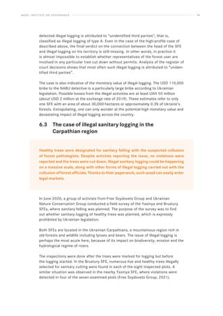 BASEL INSTITUTE ON GOVERNANCE 45
detected illegal logging is attributed to “unidentified third parties”, that is,
classified as illegal logging of type A. Even in the case of the high-profile case of
described above, the final verdict on the connection between the head of the SFE
and illegal logging on his territory is still missing. In other words, in practice it
is almost impossible to establish whether representatives of the forest user are
involved in any particular tree cut down without permits. Analysis of the register of
court decisions shows that most often such illegal logging is attributed to “uniden-
tified third parties”.
The case is also indicative of the monetary value of illegal logging. The USD 110,000
bribe to the NABU detective is a particularly large bribe according to Ukrainian
legislation. Possible losses from the illegal activities are at least UAH 50 million
(about USD 2 million at the exchange rate of 2019). These estimates refer to only
one SFE with an area of ​​
about 30,000 hectares or approximately 0.3% of Ukraine’s
forests. Extrapolating, one can only wonder at the potential high monetary value and
devastating impact of illegal logging across the country.
6.3 The case of illegal sanitary logging in the
		 Carpathian region
Healthy trees were designated for sanitary felling with the suspected collusion
of forest pathologists. Despite activists reporting the issue, no violations were
reported and the trees were cut down. Illegal sanitary logging could be happening
on a massive scale, along with other forms of illegal logging carried out with the
collusion of forest officials. Thanks to their paperwork, such wood can easily enter
legal markets.
In June 2020, a group of activists from Free Svydovets Group and Ukrainian
Nature Conservation Group conducted a field survey of the Yasinya and Brustury
SFEs, where sanitary felling was planned. The purpose of the survey was to find
out whether sanitary logging of healthy trees was planned, which is expressly
prohibited by Ukrainian legislation.
Both SFEs are located in the Ukrainian Carpathians, a mountainous region rich in
old forests and wildlife including lynxes and bears. The issue of illegal logging is
perhaps the most acute here, because of its impact on biodiversity, erosion and the
hydrological regime of rivers.
The inspections were done after the trees were marked for logging but before
the logging started. In the Brustury SFE, numerous live and healthy trees illegally
selected for sanitary cutting were found in each of the eight inspected plots. A
similar situation was observed in the nearby Yasinya SFE, where violations were
detected in four of the seven examined plots (Free Svydovets Group, 2021).
 