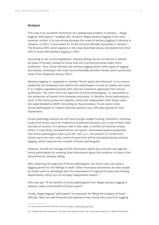 BASEL INSTITUTE ON GOVERNANCE 47
Analysis
This case is an excellent illustration of a widespread problem in Ukraine – illegal
logging “with papers” (subtype B2), of which illegal sanitary logging is the most
common variant. It is concerning because the scale of sanitary logging in Ukraine is
massive: in 2021, it accounted for 44.6% of wood officially harvested in Ukraine.41
The Brustury SFE, which appears in the case described above, harvested more than
52% of wood with sanitary logging in 2021.
According to the current legislation, sanitary felling can be carried out in almost
all types of forests, except for those that are in protected areas under strict
protection. Thus, forest officials use sanitary logging where other types of logging
are limited, including in the most environmentally sensitive forests and in protected
areas (Free Svydovets Group, 2021).
Sanitary logging is supposed to combat “forest pests and diseases” or to remove
weakened and diseased trees before the wood begins to lose its quality and value.
It is a highly regulated process that requires numerous approvals from various
authorities. The main one is the approval of forest pathologists, i.e. specialists in
the protection of forests from diseases and pests. In Ukraine, forest pathologists
work in the forest protection stations, which are independent from forest users
but subordinated to SAFR. According to the procedure, forest users invite
forest pathologists to inspect planned sanitary cuts, officially paying for such
inspections.
Forest pathology stations do not have enough budget funding, therefore, receiving
funds from forest users for inspection of planned sanitary cuts is one of their main
sources of income. It is obvious that in this case, a conflict of interests arises,
which is most likely accompanied by corruption. Interviewed experts explained
that forest pathologists have a pre-set “tax” (i.e., the amount of a bribe from
forest users) for each cubic metre of wood that will be harvested during sanitary
logging, which requires the consent of forest pathologists.
However, we did not manage to find information about any criminal case against
forest pathologists for entering false information about the condition of trees in the
documents for sanitary felling.
After obtaining the approval of forest pathologists, the forest user can issue a
logging permit for the fellings to itself. Other necessary documents are also issued
by forest users or developed with the involvement of regional forestry and hunting
departments, which are not actually independent bodies.42
One may ask: “If the benefit of forest pathologists from illegal sanitary logging is
obvious, what is the benefit of forest users?”
Firstly, illegal logging “with papers” is important for filling the budgets of forest
officials. Most are self-financed and depend on the money they earn from logging.
41 Data by State Statistical Service of Ukraine (https://www.ukrstat.gov.ua/).
42 Although declared independent, both SFEs and regional forestry and hunting departments are in SAFR subordination.
 