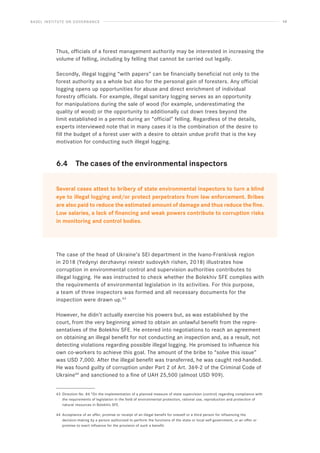 BASEL INSTITUTE ON GOVERNANCE 48
Thus, officials of a forest management authority may be interested in increasing the
volume of felling, including by felling that cannot be carried out legally.
Secondly, illegal logging “with papers” can be financially beneficial not only to the
forest authority as a whole but also for the personal gain of foresters. Any official
logging opens up opportunities for abuse and direct enrichment of individual
forestry officials. For example, illegal sanitary logging serves as an opportunity
for manipulations during the sale of wood (for example, underestimating the
quality of wood) or the opportunity to additionally cut down trees beyond the
limit established in a permit during an “official” felling. Regardless of the details,
experts interviewed note that in many cases it is the combination of the desire to
fill the budget of a forest user with a desire to obtain undue profit that is the key
motivation for conducting such illegal logging.
6.4 The cases of the environmental inspectors
Several cases attest to bribery of state environmental inspectors to turn a blind
eye to illegal logging and/or protect perpetrators from law enforcement. Bribes
are also paid to reduce the estimated amount of damage and thus reduce the fine.
Low salaries, a lack of financing and weak powers contribute to corruption risks
in monitoring and control bodies.
The case of the head of Ukraine’s SEI department in the Ivano-Frankivsk region
in 2018 (Yedynyi derzhavnyi reiestr sudovykh rishen, 2018) illustrates how
corruption in environmental control and supervision authorities contributes to
illegal logging. He was instructed to check whether the Bolekhiv SFE complies with
the requirements of environmental legislation in its activities. For this purpose,
a team of three inspectors was formed and all necessary documents for the
inspection were drawn up.43
However, he didn’t actually exercise his powers but, as was established by the
court, from the very beginning aimed to obtain an unlawful benefit from the repre-
sentatives of the Bolekhiv SFE. He entered into negotiations to reach an agreement
on obtaining an illegal benefit for not conducting an inspection and, as a result, not
detecting violations regarding possible illegal logging. He promised to influence his
own co-workers to achieve this goal. The amount of the bribe to “solve this issue”
was USD 7,000. After the illegal benefit was transferred, he was caught red-handed.
He was found guilty of corruption under Part 2 of Art. 369-2 of the Criminal Code of
Ukraine44
and sanctioned to a fine of UAH 25,500 (almost USD 909).
43 Direction No. 84 “On the implementation of a planned measure of state supervision (control) regarding compliance with
the requirements of legislation in the field of environmental protection, rational use, reproduction and protection of
natural resources in Bolekhiv SFE.
44 Acceptance of an offer, promise or receipt of an illegal benefit for oneself or a third person for influencing the
decision-making by a person authorized to perform the functions of the state or local self-government, or an offer or
promise to exert influence for the provision of such a benefit.
 