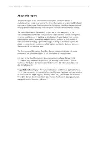 BASEL INSTITUTE ON GOVERNANCE 5
About this report
This report is part of the Environmental Corruption Deep Dive Series, a
multidisciplinary research project of the Green Corruption programme at the Basel
Institute on Governance. The Environmental Corruption Deep Dive Series analyses,
through selected case studies, how corruption facilitates environmental crimes.
The main objectives of the research project are to raise awareness of the
seriousness of environmental corruption and create a better understanding of its
concrete mechanisms. By building up a collection of case studies from various
countries and sectors, the series seeks to identify patterns of environmental
corruption and ultimately a general typology. In doing so it aims to expand the
global conversation on environmental corruption and bolster dialogue between
stakeholders at the national level.
The Environmental Corruption Deep Dive Series, including this report, is made
possible by the generous support of the Principality of Liechtenstein.
It is part of the Basel Institute on Governance Working Paper Series, ISSN:
2624-9650. You may share or republish the Working Paper under a Creative
Commons Attribution-NonCommercial-NoDerivatives 4.0 International License
(CC BY-NC-ND 4.0).
Suggested citation: Hrynyk, Yehor, Andrii Biletskyi, and Amanda Cabrejo le Roux.
2023. ‘How corruption threatens the forests of Ukraine: Typology and case studies
on corruption and illegal logging.’ Working Paper 43 / Environmental Corruption
Deep Dive Series, Basel Institute on Governance. Available at: baselgovernance.
org/publications/deepdive1-ukraine.
 