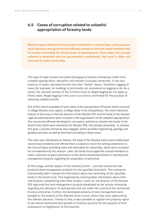 BASEL INSTITUTE ON GOVERNANCE 51
6.5 Cases of corruption related to unlawful
		 appropriation of forestry lands
Several cases illustrate how private individuals or enterprises, unscrupulous
land registrars and government officials collude to transfer state forested land
to private ownership for the purpose of development. Even when the corrupt
scheme is detected and the perpetrators sanctioned, the land is often not
returned to state ownership.
This type of case reveals how plots belonging to forestry enterprises suffer from
unlawful appropriation, alienation and transfer to private ownership. In the vast
majority of cases, alienated forests lose their “forest” status. Therefore, logging of
trees (for example, for building) is technically not considered as logging at all. As a
result, the relevant articles of the Criminal Code on illegal logging do not apply to
these cases. Illegal logging in this case is an action committed for the purpose of
obtaining collateral profit.
One of the recent examples of such cases is the expropriation of forests which occurred
in village Slavske (Lviv region, a village deep in the Carpathians). The most important
feature of this case is that the director of the Slavske SFE and the head of the Slavske
regional administration were involved in the organisation of the unlawful appropriation.
The concerned officials developed a corruption scheme to transfer the lands of the
forest fund, which were owned by the Slavske SFE, into private ownership. To achieve
this goal, a private enterprise was engaged, which provides engineering, geology and
geodesy services, as well as technical consulting in these areas.
The roles were distributed as follows: the head of the Slavske local council addressed
several local residents and offered them a reward in return for writing statements to
the Council about providing them with land plots for ownership, which were accepted
for consideration by the session. Later, the head encouraged the council members to
make a decision to grant permission to the above-mentioned citizens to develop land
management projects regarding the acquisition of land plots.
At this stage, another player of this scheme joined – a private enterprise that
produced land management projects for the specified land plots. This enterprise
intentionally didn’t include the information about the ownership of the specified
lands to the forest fund. This happened by entering false information about their
real location, establishing their false borders. Later on, the director of the Slavske
SFE approved the land management projects developed by the private enterprise
regarding the allocation of land parcels that are under the control of the concerned
forestry enterprise. Further, the developed projects of land management were
brought to the session of the Slavske local council, where they were approved by
the relevant decision. Thanks to this, it was possible to register the property rights
to the above-mentioned land parcels to fictitious persons for the purpose of their
subsequent re-registration to third parties.
 