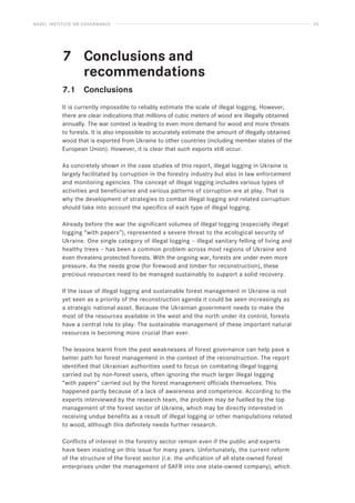 BASEL INSTITUTE ON GOVERNANCE 53
7			 Conclusions and
recommendations
7.1 Conclusions
It is currently impossible to reliably estimate the scale of illegal logging. However,
there are clear indications that millions of cubic meters of wood are illegally obtained
annually. The war context is leading to even more demand for wood and more threats
to forests. It is also impossible to accurately estimate the amount of illegally obtained
wood that is exported from Ukraine to other countries (including member states of the
European Union). However, it is clear that such exports still occur.
As concretely shown in the case studies of this report, illegal logging in Ukraine is
largely facilitated by corruption in the forestry industry but also in law enforcement
and monitoring agencies. The concept of illegal logging includes various types of
activities and beneficiaries and various patterns of corruption are at play. That is
why the development of strategies to combat illegal logging and related corruption
should take into account the specifics of each type of illegal logging.
Already before the war the significant volumes of illegal logging (especially illegal
logging “with papers”), represented a severe threat to the ecological security of
Ukraine. One single category of illegal logging – illegal sanitary felling of living and
healthy trees – has been a common problem across most regions of Ukraine and
even threatens protected forests. With the ongoing war, forests are under even more
pressure. As the needs grow (for firewood and timber for reconstruction), these
precious resources need to be managed sustainably to support a solid recovery.
If the issue of illegal logging and sustainable forest management in Ukraine is not
yet seen as a priority of the reconstruction agenda it could be seen increasingly as
a strategic national asset. Because the Ukrainian government needs to make the
most of the resources available in the west and the north under its control, forests
have a central role to play. The sustainable management of these important natural
resources is becoming more crucial than ever.
The lessons learnt from the past weaknesses of forest governance can help pave a
better path for forest management in the context of the reconstruction. The report
identified that Ukrainian authorities used to focus on combating illegal logging
carried out by non-forest users, often ignoring the much larger illegal logging
“with papers” carried out by the forest management officials themselves. This
happened partly because of a lack of awareness and competence. According to the
experts interviewed by the research team, the problem may be fuelled by the top
management of the forest sector of Ukraine, which may be directly interested in
receiving undue benefits as a result of illegal logging or other manipulations related
to wood, although this definitely needs further research.
Conflicts of interest in the forestry sector remain even if the public and experts
have been insisting on this issue for many years. Unfortunately, the current reform
of the structure of the forest sector (i.e. the unification of all state-owned forest
enterprises under the management of SAFR into one state-owned company), which
 