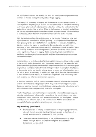BASEL INSTITUTE ON GOVERNANCE 54
the Ukrainian authorities are working on, does not seem to be enough to eliminate
conflicts of interest and significantly reduce illegal logging.
That is why it is necessary to develop and implement a strategy and action plan to
radically reduce illegal logging in Ukraine and reduce the level of corruption in forestry
and related spheres. Such actions cannot take place without the political will of the
leadership of Ukraine (first of all the Office of the President of Ukraine), and without
the full and comprehensive support of the highest state authorities. The involvement
of civil society, often the main driver of reforms in Ukraine, is also required.
With the beginning of the full-scale invasion of the Russian Federation, local and
regional demand for Ukrainian wood is growing. The European Union became the
main gateway for the export of Ukrainian wood and wood products. In addition,
Ukraine received the status of candidate for EU membership, and with it the
obligation to bring its legislation and practices into line with those of the EU. There
are currently numerous shortcomings of the Ukrainian forest and nature conser-
vation legislation. Thus, even logging that is completely legal under Ukrainian
legislation can be extremely unsustainable and have dire negative consequences
for the environment.
Implementation of best standards of anti-corruption management is urgently needed
in the forestry sector. Authorised units (authorised persons) on the prevention and
detection of corruption and commissioners on the implementation of anti-corruption
programmes could become the first link in the prevention of corruption (falsification
of documents, active and passive bribery, abuse of power and official position, etc.).
For this, it would be necessary to review their legal status, improve the effectiveness
of their interaction with the NACP, which is the responsible body for working with
such persons, and other law enforcement agencies.
In addition, authorised units in forestry should establish an effective anti-corruption
system within the state enterprises in which they work: implement proper proce-
dures and reporting channels for whistleblowers, carry out regular educational work,
and conduct information work among enterprise employees.
Finally, they should promote the implementation of a culture of transparency and
integrity, including zero tolerance for corruption in the forest industry, and build
relationships based on mutual trust with their colleagues and employees. This will
contribute to the effective work of the commissioner. All this is included in the
concept of effective compliance at state-owned enterprises.
Key remaining gaps/needs
• It is not possible to reliably assess the scale of illegal logging in Ukraine,
although there is an understanding that such a scale is significant. It is
unclear whether such an assessment is even possible.
• There is no precise understanding of the further movement of illegal
timber, although there is an understanding that it is used both
domestically and exported.
 