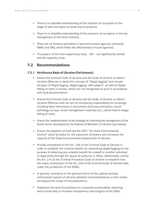 BASEL INSTITUTE ON GOVERNANCE 55
• There is no detailed understanding of the situation of corruption at the
stage of sale and export of wood and its products.
• There is no detailed understanding of the presence of corruption in the top
management of the forest industry.
• There are no forestry specialists in law enforcement agencies (primarily
NABU and SBI), which limits the effectiveness of such agencies.
• The powers of the main supervisory body – SEI – are significantly limited
and the capacity is low.
7.2 Recommendations
7.2.1 Verkhovna Rada of Ukraine (Parliament):
• Amend the Criminal Code of Ukraine and the Code of Ukraine on Admin-
istrative Offences to detail the concept of “illegal logging” and include
all types of illegal logging, illegal logging “with papers”, as well as illegal
felling of trees in forests, which are not recognised as such in accordance
with land documentation.
• Amend the Criminal Code of Ukraine and the Code of Ukraine on Admin-
istrative Offences with the aim of introducing responsibility for knowingly
including false information in documents (land documentation, forest
pathology surveys, forest management materials etc.), which lead to illegal
felling of trees.
• Ensure the implementation of the strategy for reforming the management of the
forest sector developed by the Cabinet of Ministers of Ukraine (see below).
• Ensure the adoption of draft law No.3091 “On State Environmental
Control” which provides for the expansion of powers and increases the
capacity of the State Environmental Inspectorate of Ukraine.
• Provide amendment to the Art. 246 of the Criminal Code of Ukraine in
order to establish the criminal liability for committing illegal logging for the
purpose of obtaining any unlawful benefit for oneself or another individual
or legal entity through the abuse of authority or office. Additionally, amend
the Art. 216 of the Criminal Procedure Code of Ukraine to establish that
the newly created part of the Art. 246 of the Criminal Code of Ukraine falls
under the jurisdiction of the NABU.
• In general, contribute to the general reform of the judicial and law
enforcement system of Ukraine (detailed recommendations on this matter
are beyond the scope of this publication).
• Implement the best EU practices on corporate sustainability reporting,
which could help to increase transparency and integrity of the SOEs.
 