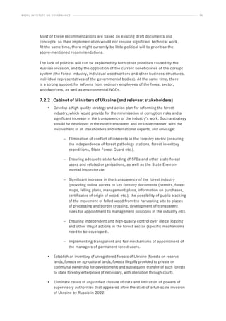 BASEL INSTITUTE ON GOVERNANCE 56
Most of these recommendations are based on existing draft documents and
concepts, so their implementation would not require significant technical work.
At the same time, there might currently be little political will to prioritise the
above-mentioned recommendations.
The lack of political will can be explained by both other priorities caused by the
Russian invasion, and by the opposition of the current beneficiaries of the corrupt
system (the forest industry, individual woodworkers and other business structures,
individual representatives of the governmental bodies). At the same time, there
is a strong support for reforms from ordinary employees of the forest sector,
woodworkers, as well as environmental NGOs.
7.2.2 Cabinet of Ministers of Ukraine (and relevant stakeholders)
• Develop a high-quality strategy and action plan for reforming the forest
industry, which would provide for the minimisation of corruption risks and a
significant increase in the transparency of the industry’s work. Such a strategy
should be developed in the most transparent and inclusive manner, with the
involvement of all stakeholders and international experts, and envisage:
— Elimination of conflict of interests in the forestry sector (ensuring
the independence of forest pathology stations, forest inventory
expeditions, State Forest Guard etc.).
— Ensuring adequate state funding of SFEs and other state forest
users and related organisations, as well as the State Environ-
mental Inspectorate.
— Significant increase in the transparency of the forest industry
(providing online access to key forestry documents (permits, forest
maps, felling plans, management plans, information on purchases,
certificates of origin of wood, etc.), the possibility of public tracking
of the movement of felled wood from the harvesting site to places
of processing and border crossing, development of transparent
rules for appointment to management positions in the industry etc).
— Ensuring independent and high-quality control over illegal logging
and other illegal actions in the forest sector (specific mechanisms
need to be developed).
— Implementing transparent and fair mechanisms of appointment of
the managers of permanent forest users.
• Establish an inventory of unregistered forests of Ukraine (forests on reserve
lands, forests on agricultural lands, forests illegally provided to private or
communal ownership for development) and subsequent transfer of such forests
to state forestry enterprises (if necessary, with alienation through court).
• Eliminate cases of unjustified closure of data and limitation of powers of
supervisory authorities that appeared after the start of a full-scale invasion
of Ukraine by Russia in 2022.
 