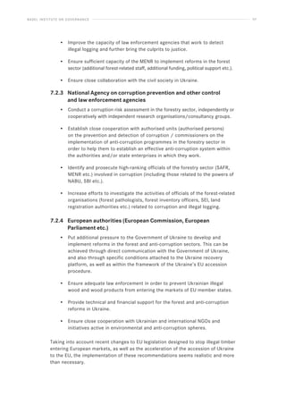 BASEL INSTITUTE ON GOVERNANCE 57
• Improve the capacity of law enforcement agencies that work to detect
illegal logging and further bring the culprits to justice.
• Ensure sufficient capacity of the MENR to implement reforms in the forest
sector (additional forest-related staff, additional funding, political support etc.).
• Ensure close collaboration with the civil society in Ukraine.
7.2.3 National Agency on corruption prevention and other control
		 and law enforcement agencies
• Conduct a corruption risk assessment in the forestry sector, independently or
cooperatively with independent research organisations/consultancy groups.
• Establish close cooperation with authorised units (authorised persons)
on the prevention and detection of corruption / commissioners on the
implementation of anti-corruption programmes in the forestry sector in
order to help them to establish an effective anti-corruption system within
the authorities and/or state enterprises in which they work.
• Identify and prosecute high-ranking officials of the forestry sector (SAFR,
MENR etc.) involved in corruption (including those related to the powers of
NABU, SBI etc.).
• Increase efforts to investigate the activities of officials of the forest-related
organisations (forest pathologists, forest inventory officers, SEI, land
registration authorities etc.) related to corruption and illegal logging.
7.2.4 European authorities (European Commission, European
		 Parliament etc.)
• Put additional pressure to the Government of Ukraine to develop and
implement reforms in the forest and anti-corruption sectors. This can be
achieved through direct communication with the Government of Ukraine,
and also through specific conditions attached to the Ukraine recovery
platform, as well as within the framework of the Ukraine’s EU accession
procedure.
• Ensure adequate law enforcement in order to prevent Ukrainian illegal
wood and wood products from entering the markets of EU member states.
• Provide technical and financial support for the forest and anti-corruption
reforms in Ukraine.
• Ensure close cooperation with Ukrainian and international NGOs and
initiatives active in environmental and anti-corruption spheres.
Taking into account recent changes to EU legislation designed to stop illegal timber
entering European markets, as well as the acceleration of the accession of Ukraine
to the EU, the implementation of these recommendations seems realistic and more
than necessary.
 