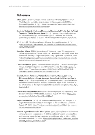 BASEL INSTITUTE ON GOVERNANCE 58
Bibliography
ARMA. (2021). Віталій Сигидин назвав найбільші активи в управлінні АРМА
(Vitalii Syhydyn named the largest assets in the management of ARMA).
Accessed November, 6, 2022. https://arma.gov.ua/news/typical/vitaliy-sigi-
din-nazvav-naybilshi-aktivi-v-upravlinni-arma
Banchuk, Oleksandr, Dudorov, Oleksandr, Khavroniuk, Mykola, Kutsyk, Vasyl,
Popovych, Vitaliia, Soroka, Olena, (2018). Науково-практичний коментар
до Закону України «Про запобігання корупції» (Scientific and practical
commentary to the Law of Ukraine “On Prevention of Corruption”). Kyiv, Vaite.
BTI. (2018). BTI 2018 Country Report: Ukraine. Accessed November, 6, 2022.
https://bti-project.org/fileadmin/api/content/en/downloads/reports/country_
report_2018_UKR.pdf
Bukatiuk, Uliana. (2021). Коломойський, Труханов, турки. Хто заробляє на
“Великому будівництві” Зеленського – УП (Kolomoisky, Trukhanov, Turks. Who
earns from Zelenskyi’s “Big Construction” - UP). Liga.Biznes. October 28. 2022.
https://biz.liga.net/ua/all/all/novosti/kolomoyskiy-truhanov-turki-kto-zarabaty-
vaet-na-bolshom-stroitelstve-zelenskogo-up
Chesno Movement. (2021). Фінансові звіти подає лише 7,4% політичних партій
(Only 7.4% of political parties submit financial reports). Accessed August, 17,
2022. https://www.chesno.org/post/4944/?fbclid=IwAR19IuxBiPwOYOAD-
EINPSe4JNXzgnWf8CAmRuNE05pYc0L76vWMFQzxUg2s
Chumak, Viktor, Kalitenko, Oleksandr, Khavroniuk, Mykola, Lemenov,
Oleksandr, Malyshev, Borys, Marchuk, Anton, Serdiuk, Kateryna, Sivers,
Robert. (2021). Альтернативний звіт з оцінки ефективності впровадження
державної антикорупційної політики (Alternative report on the evaluation of
the effectiveness of the implementation of the state anti-corruption policy). Kyiv,
Myshalov D.V.
Constitutional Court of Ukraine. (2020). Рішення у справі №13-p/2020 (Court
decision in the case №13-r/2020). Accessed August, 17, 2022. https://ccu.
gov.ua/sites/default/files/docs/13_p_2020.pdf
De Jure Foundation. (2021). The Verkhovna Rada appointed Olha Sovhyria as a
judge of the Constitutional Court in disregard of the Constitution. Accessed
August, 17, 2022. http://en.dejure.foundation/tpost/zoe6h53s81-the-verkhov-
na-rada-appointed-olha-sovhyr
Donetsk region Prosecutor’s Office. (2021). Двох держслужбовців екологічної
інспекції викрито на одержанні 25 000 грн хабаря (Two civil servants of the
environmental inspection were exposed for receiving a bribe of UAH 25,000).
Accessed September, 29, 2022. https://don.gp.gov.ua/ua/news.html?_m=publi-
cations_c=view_t=recid=287930
 