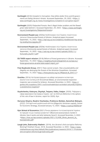 BASEL INSTITUTE ON GOVERNANCE 59
Earthsight (2018) Complicit in Corruption: How billion-dollar firms and EU govern-
ments are failing Ukraine’s forests. Accessed September, 29, 2022. https://
www.earthsight.org.uk/news/investigations/complicit-in-corruption-report
Earthsight (2020) Flatpacked Forests: Ikea’s illegal timber problem and the flawed
green label behind it. Accessed September, 29, 2022. https://www.earthsight.
org.uk/investigations/flatpacked-forests
Environment-People-Law (2020a) Необліковані ліси України. Аналітична
записка (Unaccounted forests of Ukraine. Analytical paper) Accessed
September, 15, 2022. http://epl.org.ua/eco-analytics/neoblikovani-lisy-ukray-
iny-analitychna-zapyska/#
Environment-People-Law (2020b) Необліковані ліси України. Аналітична
записка (Community-owned forests of Ukraine. Analytical paper) Accessed
September, 19, 2022. http://epl.org.ua/wp-content/uploads/2020/11/
Komunalni_lisy3011.pdf
EU TAIEX expert mission (2018) Reform of forest governance in Ukraine. Accessed
September, 19, 2022 https://neighbourhood-enlargement.ec.europa.eu/
forest-governance-ukraine-taiex-expert-report_en
Free Svydovets Group. (2021) Trees cannot scream. How unsustainability and
illegality are destroying the forests of the Ukrainian Carpathians. Accessed
September, 15, 2022 https://freesvydovets.org/en/#flipbook-df_2047/1/
Grechka. (2016) На Кіровоградщині на хабарі затримали інспектора
екологічної інспекції (In Kirovohrad Oblast, an environmental inspection
inspector was arrested for bribery). Accessed November, 6, 2022. https://
gre4ka.info/suspilstvo/29911-na-kirovohradshchyni-na-khabari-zatrymaly-inspekto-
ra-ekolohichnoi-inspektsii
Gryshchenko, Kateryna, Chyzhyk, Tetyana, Valko, Vadym. (2020). Реформи у
сфері верховенства права в Україні: звіт за 2020 рік (Reforms in the sphere
of the rule of law in Ukraine: report for 2020). Kyiv
Horiunov Dmytro, Nozdriv Viacheslav, Prokhorov Bohdan, Samoiliuk Maksym.
(2022). Олігархічний український капітал (Oligarchic Ukrainian capital), Center
for Economic Strategy, Accessed January 12, 2023. https://cutt.ly/H2G9s1b
Kyiv School of Economics (2021) Ринок деревини та лісоматеріалів України:
як працює та що стримує розвиток? (Wood and wood-products market in
Ukraine: how it works and what obstacles faces?). Accessed November, 3, 2022
https://kse.ua/wp-content/uploads/2021/12/KSE_Rinok_derevini_ta_
lisomaterialiv.pdf
Lough John, Dubrovskiy Vladimir. (2018). Are Ukraine’s Anti-corruption Reforms
Working? Chatham House. 2018. Accessed November, 6, 2022. https://www.
chathamhouse.org/sites/default/files/publications/research/2018-11-19-ukraine-
anti-corruption-reforms-lough-dubrovskiy.pdf
 