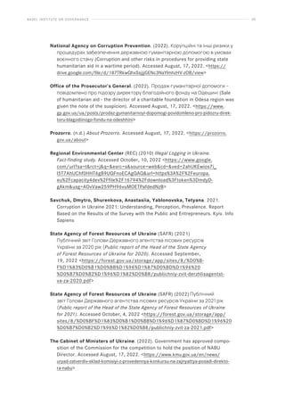 BASEL INSTITUTE ON GOVERNANCE 60
National Agency on Corruption Prevention. (2022). Корупційні та інші ризики у
процедурах забезпечення державною гуманітарною допомогою в умовах
воєнного стану (Corruption and other risks in procedures for providing state
humanitarian aid in a wartime period). Accessed August, 17, 2022. https://
drive.google.com/file/d/187TRkwQhxSsjjjGENc3NaYlmhzHV-zOB/view
Office of the Prosecutor’s General. (2022). Продаж гуманітарної допомоги –
повідомлено про підозру директору благодійного фонду на Одещині (Sale
of humanitarian aid - the director of a charitable foundation in Odesa region was
given the note of the suspicion). Accessed August, 17, 2022. https://www.
gp.gov.ua/ua/posts/prodaz-gumanitarnoyi-dopomogi-povidomleno-pro-pidozru-direk-
toru-blagodiinogo-fondu-na-odeshhini
Prozorro. (n.d.) About Prozorro. Accessed August, 17, 2022. https://prozorro.
gov.ua/about
Regional Environmental Center (REC) (2010) Illegal Logging in Ukraine.
Fact-finding study. Accessed October, 10, 2022 https://www.google.
com/url?sa=trct=jq=esrc=ssource=webcd=ved=2ahUKEwios7i_
l5T7AhUChf0HHT6gB9UQFnoECAgQAQurl=https%3A%2F%2Feuropa.
eu%2Fcapacity4dev%2Ffile%2F16794%2Fdownload%3Ftoken%3DmdyD-
gAkmusg=AOvVaw259PH96vuMOETPafdedNzB
Savchuk, Dmytro, Shurenkova, Anastasiia, Yablonovska, Tetyana. 2021.
Corruption in Ukraine 2021: Understanding, Perception, Prevalence. Report
Based on the Results of the Survey with the Public and Entrepreneurs. Kyiv. Info
Sapiens
State Agency of Forest Resources of Ukraine (SAFR) (2021)
Публічний звіт Голови Державного агентства лісових ресурсів
України за 2020 рік (Public report of the Head of the State Agency
of Forest Resources of Ukraine for 2020). Accessed September,
19, 2022 https://forest.gov.ua/storage/app/sites/8/%D0%B-
F%D1%83%D0%B1%D0%BB%D1%96%D1%87%D0%BD%D1%96%20
%D0%B7%D0%B2%D1%96%D1%82%D0%B8/publichniy-zvit-derzhlisagentst-
va-za-2020.pdf
State Agency of Forest Resources of Ukraine (SAFR) (2022) Публічний
звіт Голови Державного агентства лісових ресурсів України за 2021 рік
(Public report of the Head of the State Agency of Forest Resources of Ukraine
for 2021). Accessed October, 4, 2022 https://forest.gov.ua/storage/app/
sites/8/%D0%BF%D1%83%D0%B1%D0%BB%D1%96%D1%87%D0%BD%D1%96%20
%D0%B7%D0%B2%D1%96%D1%82%D0%B8/publichniy-zvit-za-2021.pdf
The Cabinet of Ministers of Ukraine. (2022). Government has approved compo-
sition of the Commission for the competition to hold the position of NABU
Director. Accessed August, 17, 2022. https://www.kmu.gov.ua/en/news/
uryad-zatverdiv-sklad-komisiyi-z-provedennya-konkursu-na-zajnyattya-posadi-direkto-
ra-nabu
 