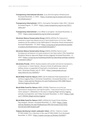 BASEL INSTITUTE ON GOVERNANCE 61
Transparency International Ukraine. (n.d.) Anti-Corruption Infrastructure.
Accessed November, 6, 2022. https://ti-ukraine.org/en/project/anti-corrup-
tion-infrastructure/
Transparency International. (2021). Corruption Perception Index 2021: Ukraine.
Accessed August, 17, 2022. https://www.transparency.org/en/cpi/2021/
index/ukr
Transparency International. (n.d.) What is corruption. Accessed November, 6,
2022. https://www.transparency.org/en/what-is-corruption
Ukrainian Nature Conservation Group (UNCG) (2022a) Які порушення
виявляють аудитори Держлісагентства в українських лісгоспах? (What
violations do the auditors of the SAFR detect in Ukrainian forest enterprises?)
Accessed September, 19, 2022 https://uncg.org.ua/iaki-porushennia-vyiavliai-
ut-audytory-derzhlisahentstva-v-ukrainskykh-lishospakh/.
Ukrainian Nature Conservation Group (UNCG) (2022b) Карпатський
біосферний заповідник погодив незаконні санітарні рубки! (The Carpathian
Biosphere Reserve approved illegal sanitary logging!) Accessed November, 17,
2022 https://uncg.org.ua/karpatskyj-biosfernyj-zapovidnyk-pohodyv-nezakon-
ni-sanitarni-rubky/
Ukrainska Pravda. (2022). Відому мережу військових магазинів підозрюють
у махінаціях із гуманітаркою: обшуки в Києві (A well-known chain of
military stores is suspected of fraud with a humanitarian: searches in
Kyiv). Ukrainska Pravda, July 22. 2022. https://www.pravda.com.ua/
news/2022/07/22/7359549/
World Wide Fund For Nature (WWF) (2019) Selective Field Assessment of
sanitary Logging Sites in Ukrainian Carpathians. Accessed November, 4, 2022
https://www.wwf.de/fileadmin/fm-wwf/Publikationen-PDF/WWF-Report-
Sanitary-logging-Ukraine.pdf
World Wide Fund For Nature (WWF) (2020b) Перепони на шляху до
припинення незаконних санітарних рубок, і чому екоінспекція нічим не
може зарадити. (Obstacles on the way to stopping illegal sanitary logging,
and why ecoinspection can’t help) Accessed November, 4, 2022 https://wwf.
ua/?1180366/illegal-sanitary-logging
World Wide Fund For Nature (WWF) (2020а) EU Forest Crime Initiative.
Gap Analysis: Ukraine. Accessed November, 21, 2022 https://www.
wwf.de/fileadmin/fm-wwf/Publikationen-PDF/EU-Forest-Crime-Initia-
tive-Ukraine-GAP-Analysis.pdf
Yedynyi derzhavnyi reiestr sudovykh rishen. (2016). Ухвала у справі
№ 405/6440/16-к.( Decision in the case № 405/6440/16-к) Accessed
November, 6, 2022. https://reyestr.court.gov.ua/Review/76632857
 