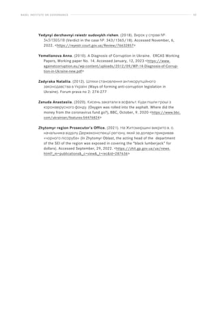 BASEL INSTITUTE ON GOVERNANCE 62
Yedynyi derzhavnyi reiestr sudovykh rishen. (2018). Вирок у справі №:
343/1365/18 (Verdict in the case №: 343/1365/18). Accessed November, 6,
2022. https://reyestr.court.gov.ua/Review/76632857
Yemelianova Anna. (2010). A Diagnosis of Corruption in Ukraine. ERCAS Working
Papers, Working paper No. 14. Accessed January, 12, 2023 https://www.
againstcorruption.eu/wp-content/uploads/2012/09/WP-14-Diagnosis-of-Corrup-
tion-in-Ukraine-new.pdf
Zadyraka Nataliia. (2012). Шляхи становлення антикорупційного
законодавства в Україні (Ways of forming anti-corruption legislation in
Ukraine). Forum prava no 2: 274-277
Zanuda Anastasiia. (2020). Кисень закатали в асфальт. Куди пішли гроші з
коронавірусного фонду. (Oxygen was rolled into the asphalt. Where did the
money from the coronavirus fund go?), BBC, October, 9. 2020 https://www.bbc.
com/ukrainian/features-54476824
Zhytomyr region Prosecutor’s Office. (2021). На Житомирщині викрито в. о.
начальника відділу Держекоінспекції регіону, який за долари прикривав
«чорного лісоруба» (In Zhytomyr Oblast, the acting head of the department
of the SEI of the region was exposed in covering the “black lumberjack” for
dollars). Accessed September, 29, 2022. https://zhit.gp.gov.ua/ua/news.
html?_m=publications_c=view_t=recid=287636
 