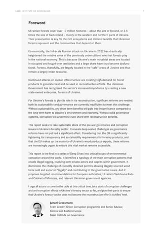 BASEL INSTITUTE ON GOVERNANCE 7
Foreword
Ukrainian forests cover over 10 million hectares – about the size of Iceland, or 2.5
times the size of Switzerland – mainly in the western and northern parts of Ukraine.
Their preservation is key for the rich ecosystems and climate benefits that Ukrainian
forests represent and the communities that depend on them.
Economically, the full-scale Russian attack on Ukraine in 2022 has drastically
heightened the relative value of the previously under-utilised role that forests play
in the national economy. This is because Ukraine’s main industrial areas are located
in occupied and fought-over territories and a large share have thus become dysfunc-
tional. Forests, thankfully, are largely located in the “safe” areas of Ukraine and thus
remain a largely intact resource.
Continued attacks on civilian infrastructure are creating high demand for forest
products to generate heat and be used in reconstruction efforts. The Ukrainian
Government has recognised the sector’s increased importance by creating a new
state-owned enterprise, Forests of Ukraine.
For Ukraine’s forests to play its role in its reconstruction, significant reforms are needed:
both its sustainability and governance are currently insufficient to meet this challenge.
Without sustainability, any short-term benefits will pale into insignificance compared to
the long-term harm to Ukraine’s environment and economy. Without solid governance
systems, corruption will undermine even short-term reconstruction benefits.
This report seeks to take systematic stock of the pre-war governance and corruption
issues in Ukraine’s forestry sector. It reveals deep-seated challenges as governance
reforms have not yet had a significant effect. Considering that the EU is significantly
tightening its transparency and sustainability requirements for forestry products, and
that the EU makes up the majority of Ukraine’s wood products exports, these reforms
are increasingly urgent to ensure this vital market remains accessible.
This report is the first in a series of Deep Dives into critical issues of environmental
corruption around the world. It identifies a typology of the main corruption patterns that
enable illegal logging, involving both private actors and culprits within government. It
illuminates the challenge of corruptly obtained permits allowing illegally sourced wood
to be sold and exported “legally” and contributing to the governance issues. And it
proposes targeted recommendations for European authorities, Ukraine’s Verkhovna Rada
and Cabinet of Ministers, and relevant Ukrainian government agencies.
I urge all actors to come to the table at this critical time, take stock of corruption challenges
and anti-corruption efforts in Ukraine’s forestry sector so far, and play their parts to ensure
that Ukraine’s forestry sector does not become the reconstruction effort’s Achilles’ heel.
Juhani Grossmann
Team Leader, Green Corruption programme and Senior Advisor,
Central and Eastern Europe
Basel Institute on Governance
 
