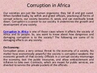 Corruption in Africa
Our societies are just like human organisms: they fall ill and get cured.
When handled badly, by selfish and greed officials, practicing all forms of
corrupt actions, our society becomes ill, weak, and can eventually break
down. Corruption is a cancer to our society. It undermines the growth and
development of any society.
Corruption in Africa is one of those cases where it affects the society of
Africa and its people. So, you want to know about how dangerous and
damaging corruption is to the society? The following are some of its
damaging effects on any society:
On Economy:
Corruption poses a very serious threat to the economy of a society. No
matter how economically powerful the society is corruption weakens the
economic growth of that society. Officials in a corrupt society mismanage
the economy, loot the public treasuries, and allow embezzlement and
inflation to take over. Contracts, which are meant for public services, are
diverted to service the private pockets of the officials.
 
