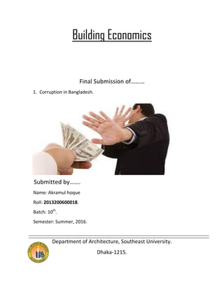 Building Economics
Final Submission of………
1. Corruption in Bangladesh.
Submitted by…….
Name: Akramul hoque
Roll: 2013200600018.
Batch: 10th
.
Semester: Summer, 2016.
Department of Architecture, Southeast University.
Dhaka-1215.
 